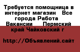 Требуется помощница в интернет-магазин - Все города Работа » Вакансии   . Пермский край,Чайковский г.